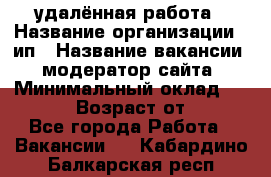 удалённая работа › Название организации ­ ип › Название вакансии ­ модератор сайта › Минимальный оклад ­ 39 500 › Возраст от ­ 18 - Все города Работа » Вакансии   . Кабардино-Балкарская респ.